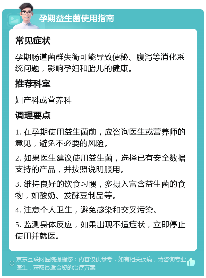 孕期益生菌使用指南 常见症状 孕期肠道菌群失衡可能导致便秘、腹泻等消化系统问题，影响孕妇和胎儿的健康。 推荐科室 妇产科或营养科 调理要点 1. 在孕期使用益生菌前，应咨询医生或营养师的意见，避免不必要的风险。 2. 如果医生建议使用益生菌，选择已有安全数据支持的产品，并按照说明服用。 3. 维持良好的饮食习惯，多摄入富含益生菌的食物，如酸奶、发酵豆制品等。 4. 注意个人卫生，避免感染和交叉污染。 5. 监测身体反应，如果出现不适症状，立即停止使用并就医。