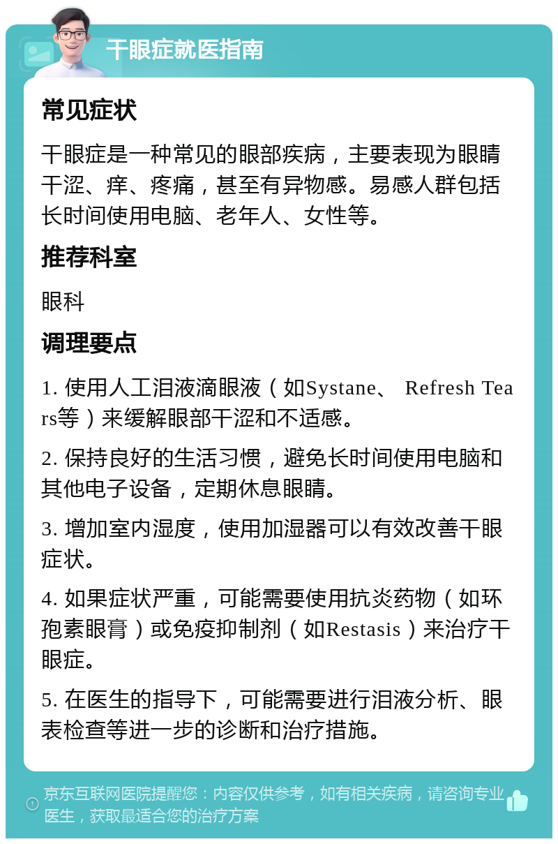 干眼症就医指南 常见症状 干眼症是一种常见的眼部疾病，主要表现为眼睛干涩、痒、疼痛，甚至有异物感。易感人群包括长时间使用电脑、老年人、女性等。 推荐科室 眼科 调理要点 1. 使用人工泪液滴眼液（如Systane、 Refresh Tears等）来缓解眼部干涩和不适感。 2. 保持良好的生活习惯，避免长时间使用电脑和其他电子设备，定期休息眼睛。 3. 增加室内湿度，使用加湿器可以有效改善干眼症状。 4. 如果症状严重，可能需要使用抗炎药物（如环孢素眼膏）或免疫抑制剂（如Restasis）来治疗干眼症。 5. 在医生的指导下，可能需要进行泪液分析、眼表检查等进一步的诊断和治疗措施。