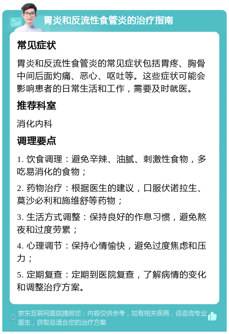 胃炎和反流性食管炎的治疗指南 常见症状 胃炎和反流性食管炎的常见症状包括胃疼、胸骨中间后面灼痛、恶心、呕吐等。这些症状可能会影响患者的日常生活和工作，需要及时就医。 推荐科室 消化内科 调理要点 1. 饮食调理：避免辛辣、油腻、刺激性食物，多吃易消化的食物； 2. 药物治疗：根据医生的建议，口服伏诺拉生、莫沙必利和施维舒等药物； 3. 生活方式调整：保持良好的作息习惯，避免熬夜和过度劳累； 4. 心理调节：保持心情愉快，避免过度焦虑和压力； 5. 定期复查：定期到医院复查，了解病情的变化和调整治疗方案。