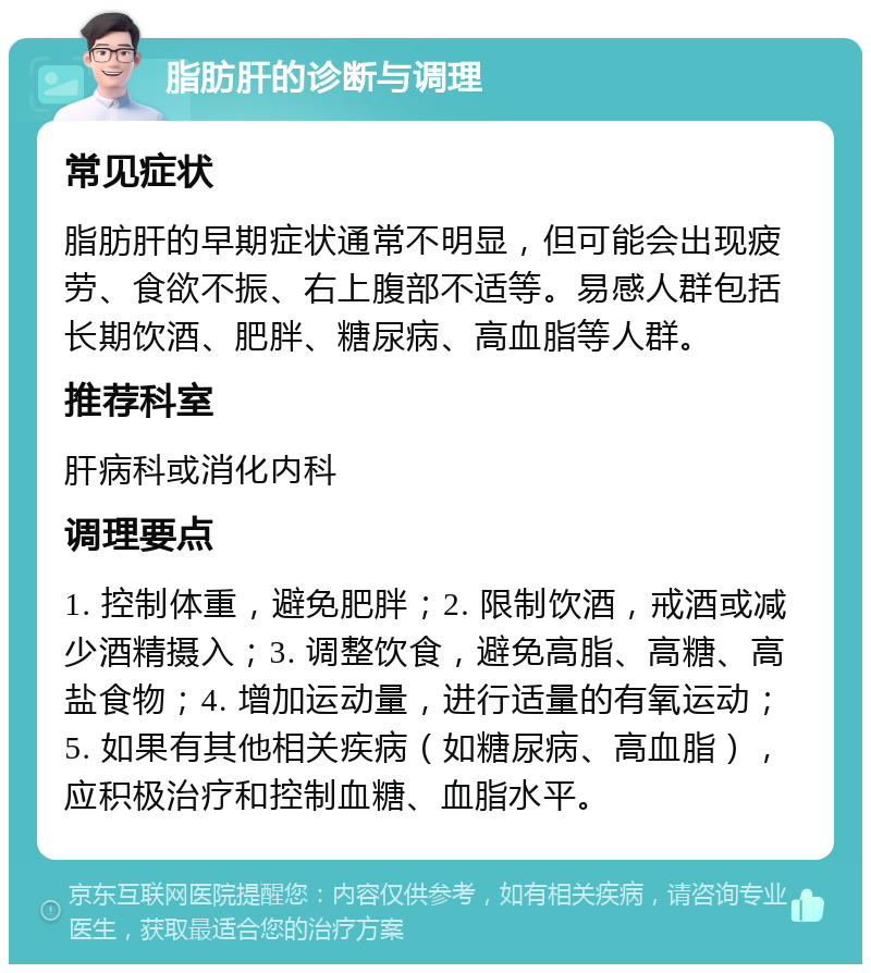 脂肪肝的诊断与调理 常见症状 脂肪肝的早期症状通常不明显，但可能会出现疲劳、食欲不振、右上腹部不适等。易感人群包括长期饮酒、肥胖、糖尿病、高血脂等人群。 推荐科室 肝病科或消化内科 调理要点 1. 控制体重，避免肥胖；2. 限制饮酒，戒酒或减少酒精摄入；3. 调整饮食，避免高脂、高糖、高盐食物；4. 增加运动量，进行适量的有氧运动；5. 如果有其他相关疾病（如糖尿病、高血脂），应积极治疗和控制血糖、血脂水平。