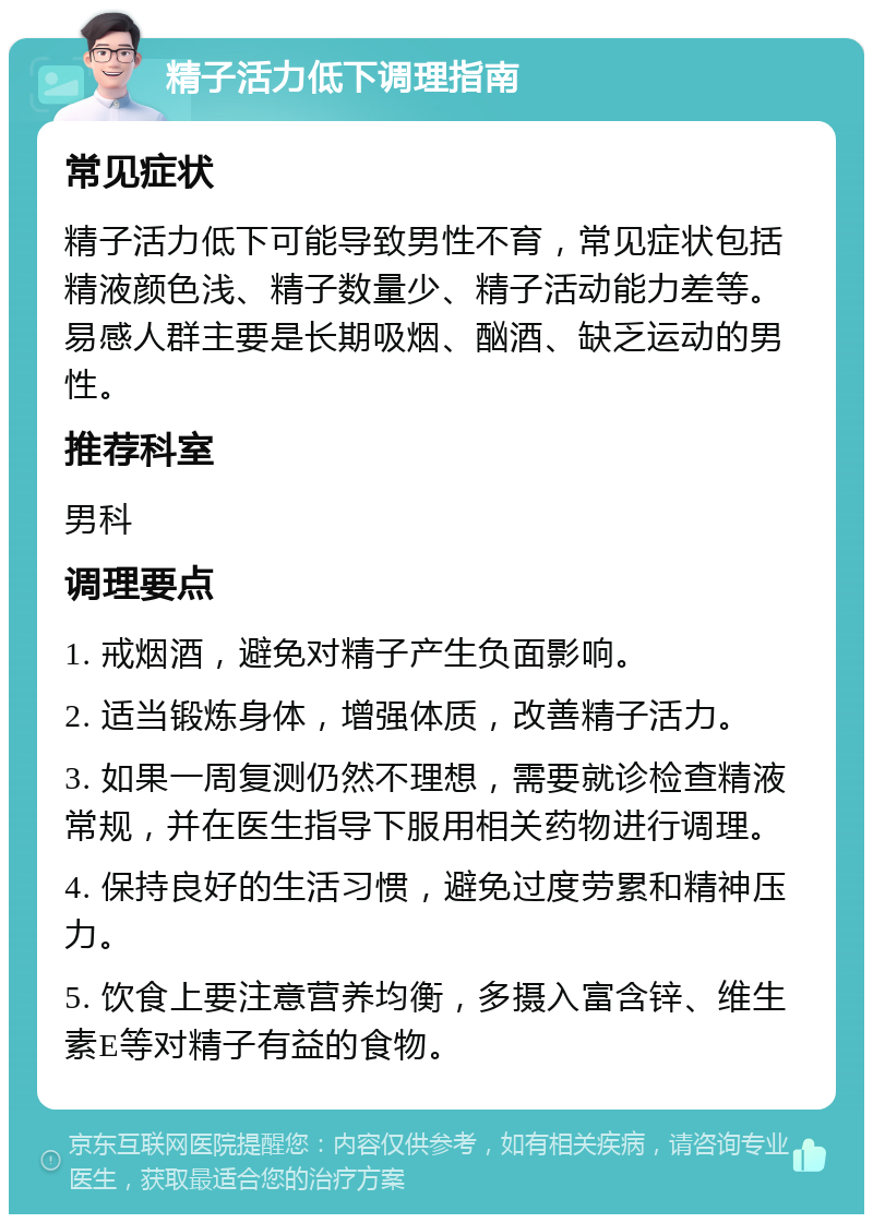 精子活力低下调理指南 常见症状 精子活力低下可能导致男性不育，常见症状包括精液颜色浅、精子数量少、精子活动能力差等。易感人群主要是长期吸烟、酗酒、缺乏运动的男性。 推荐科室 男科 调理要点 1. 戒烟酒，避免对精子产生负面影响。 2. 适当锻炼身体，增强体质，改善精子活力。 3. 如果一周复测仍然不理想，需要就诊检查精液常规，并在医生指导下服用相关药物进行调理。 4. 保持良好的生活习惯，避免过度劳累和精神压力。 5. 饮食上要注意营养均衡，多摄入富含锌、维生素E等对精子有益的食物。