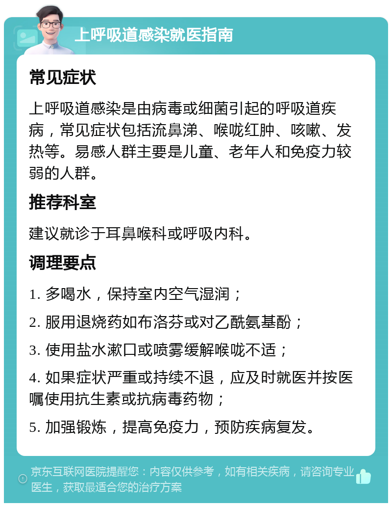 上呼吸道感染就医指南 常见症状 上呼吸道感染是由病毒或细菌引起的呼吸道疾病，常见症状包括流鼻涕、喉咙红肿、咳嗽、发热等。易感人群主要是儿童、老年人和免疫力较弱的人群。 推荐科室 建议就诊于耳鼻喉科或呼吸内科。 调理要点 1. 多喝水，保持室内空气湿润； 2. 服用退烧药如布洛芬或对乙酰氨基酚； 3. 使用盐水漱口或喷雾缓解喉咙不适； 4. 如果症状严重或持续不退，应及时就医并按医嘱使用抗生素或抗病毒药物； 5. 加强锻炼，提高免疫力，预防疾病复发。