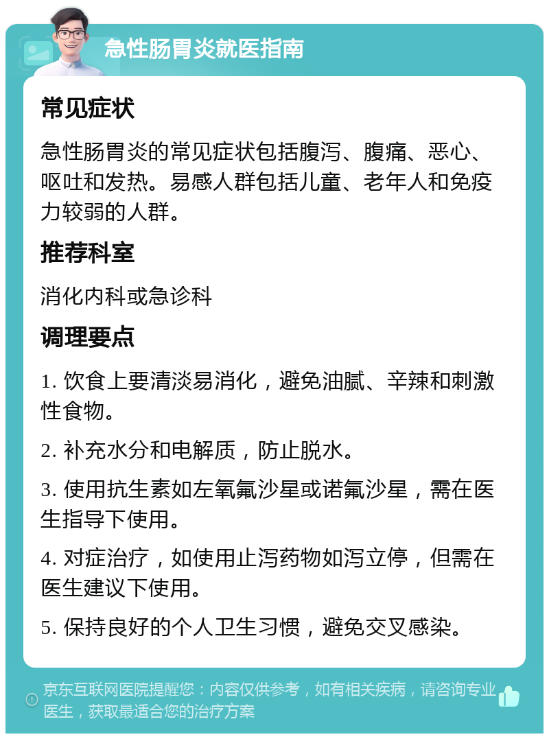 急性肠胃炎就医指南 常见症状 急性肠胃炎的常见症状包括腹泻、腹痛、恶心、呕吐和发热。易感人群包括儿童、老年人和免疫力较弱的人群。 推荐科室 消化内科或急诊科 调理要点 1. 饮食上要清淡易消化，避免油腻、辛辣和刺激性食物。 2. 补充水分和电解质，防止脱水。 3. 使用抗生素如左氧氟沙星或诺氟沙星，需在医生指导下使用。 4. 对症治疗，如使用止泻药物如泻立停，但需在医生建议下使用。 5. 保持良好的个人卫生习惯，避免交叉感染。