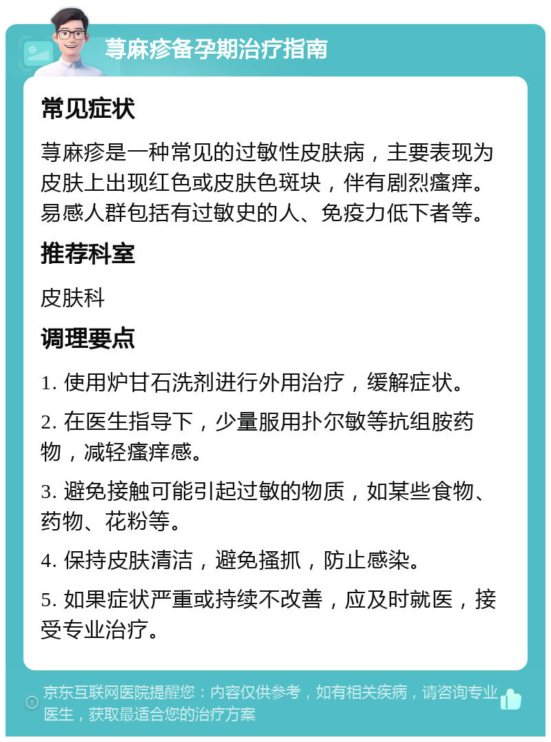 荨麻疹备孕期治疗指南 常见症状 荨麻疹是一种常见的过敏性皮肤病，主要表现为皮肤上出现红色或皮肤色斑块，伴有剧烈瘙痒。易感人群包括有过敏史的人、免疫力低下者等。 推荐科室 皮肤科 调理要点 1. 使用炉甘石洗剂进行外用治疗，缓解症状。 2. 在医生指导下，少量服用扑尔敏等抗组胺药物，减轻瘙痒感。 3. 避免接触可能引起过敏的物质，如某些食物、药物、花粉等。 4. 保持皮肤清洁，避免搔抓，防止感染。 5. 如果症状严重或持续不改善，应及时就医，接受专业治疗。