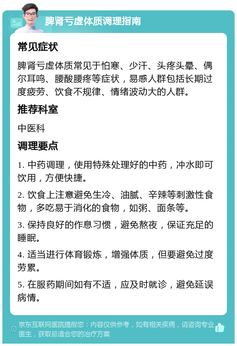 脾肾亏虚体质调理指南 常见症状 脾肾亏虚体质常见于怕寒、少汗、头疼头晕、偶尔耳鸣、腰酸腰疼等症状，易感人群包括长期过度疲劳、饮食不规律、情绪波动大的人群。 推荐科室 中医科 调理要点 1. 中药调理，使用特殊处理好的中药，冲水即可饮用，方便快捷。 2. 饮食上注意避免生冷、油腻、辛辣等刺激性食物，多吃易于消化的食物，如粥、面条等。 3. 保持良好的作息习惯，避免熬夜，保证充足的睡眠。 4. 适当进行体育锻炼，增强体质，但要避免过度劳累。 5. 在服药期间如有不适，应及时就诊，避免延误病情。