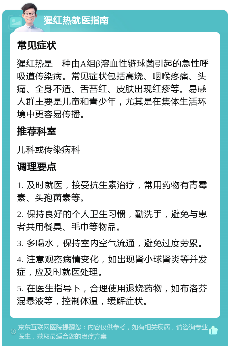 猩红热就医指南 常见症状 猩红热是一种由A组β溶血性链球菌引起的急性呼吸道传染病。常见症状包括高烧、咽喉疼痛、头痛、全身不适、舌苔红、皮肤出现红疹等。易感人群主要是儿童和青少年，尤其是在集体生活环境中更容易传播。 推荐科室 儿科或传染病科 调理要点 1. 及时就医，接受抗生素治疗，常用药物有青霉素、头孢菌素等。 2. 保持良好的个人卫生习惯，勤洗手，避免与患者共用餐具、毛巾等物品。 3. 多喝水，保持室内空气流通，避免过度劳累。 4. 注意观察病情变化，如出现肾小球肾炎等并发症，应及时就医处理。 5. 在医生指导下，合理使用退烧药物，如布洛芬混悬液等，控制体温，缓解症状。