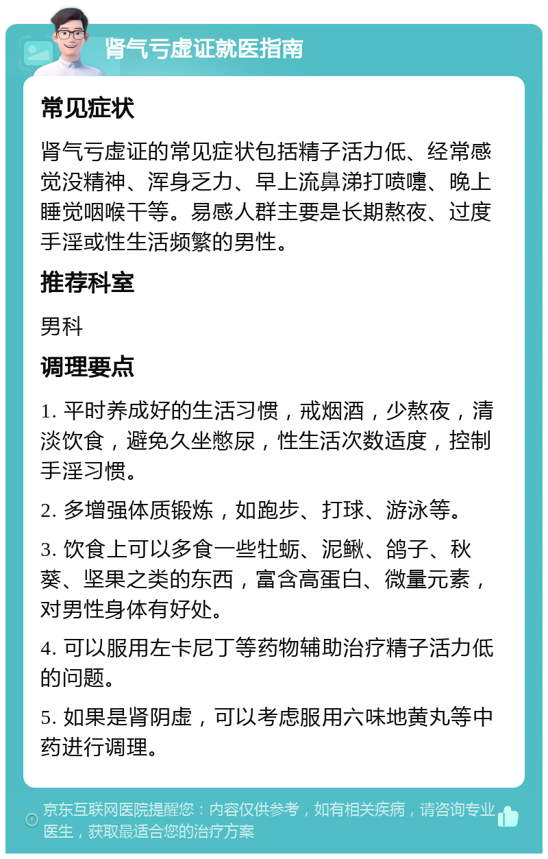 肾气亏虚证就医指南 常见症状 肾气亏虚证的常见症状包括精子活力低、经常感觉没精神、浑身乏力、早上流鼻涕打喷嚏、晚上睡觉咽喉干等。易感人群主要是长期熬夜、过度手淫或性生活频繁的男性。 推荐科室 男科 调理要点 1. 平时养成好的生活习惯，戒烟酒，少熬夜，清淡饮食，避免久坐憋尿，性生活次数适度，控制手淫习惯。 2. 多增强体质锻炼，如跑步、打球、游泳等。 3. 饮食上可以多食一些牡蛎、泥鳅、鸽子、秋葵、坚果之类的东西，富含高蛋白、微量元素，对男性身体有好处。 4. 可以服用左卡尼丁等药物辅助治疗精子活力低的问题。 5. 如果是肾阴虚，可以考虑服用六味地黄丸等中药进行调理。