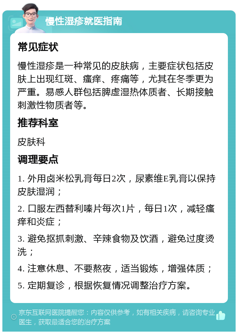 慢性湿疹就医指南 常见症状 慢性湿疹是一种常见的皮肤病，主要症状包括皮肤上出现红斑、瘙痒、疼痛等，尤其在冬季更为严重。易感人群包括脾虚湿热体质者、长期接触刺激性物质者等。 推荐科室 皮肤科 调理要点 1. 外用卤米松乳膏每日2次，尿素维E乳膏以保持皮肤湿润； 2. 口服左西替利嗪片每次1片，每日1次，减轻瘙痒和炎症； 3. 避免抠抓刺激、辛辣食物及饮酒，避免过度烫洗； 4. 注意休息、不要熬夜，适当锻炼，增强体质； 5. 定期复诊，根据恢复情况调整治疗方案。