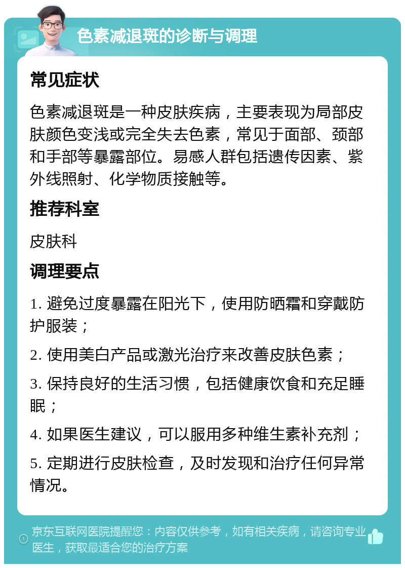 色素减退斑的诊断与调理 常见症状 色素减退斑是一种皮肤疾病，主要表现为局部皮肤颜色变浅或完全失去色素，常见于面部、颈部和手部等暴露部位。易感人群包括遗传因素、紫外线照射、化学物质接触等。 推荐科室 皮肤科 调理要点 1. 避免过度暴露在阳光下，使用防晒霜和穿戴防护服装； 2. 使用美白产品或激光治疗来改善皮肤色素； 3. 保持良好的生活习惯，包括健康饮食和充足睡眠； 4. 如果医生建议，可以服用多种维生素补充剂； 5. 定期进行皮肤检查，及时发现和治疗任何异常情况。