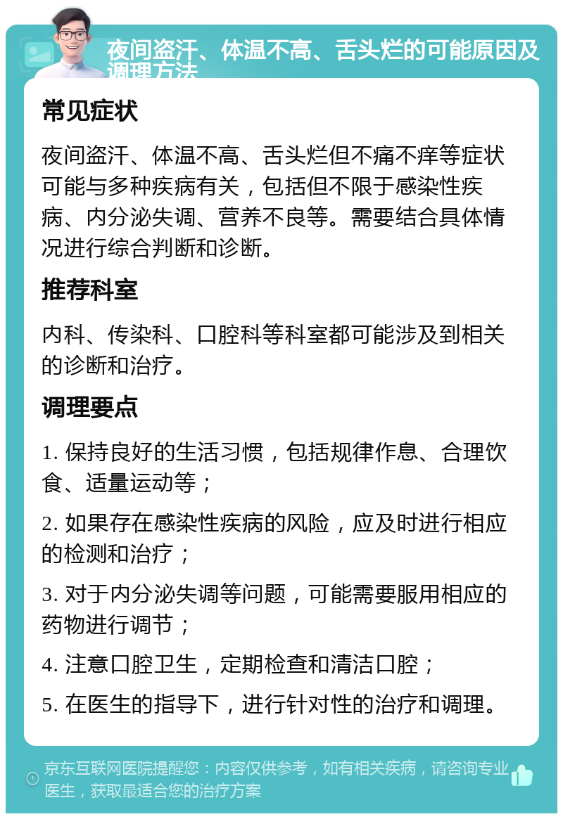 夜间盗汗、体温不高、舌头烂的可能原因及调理方法 常见症状 夜间盗汗、体温不高、舌头烂但不痛不痒等症状可能与多种疾病有关，包括但不限于感染性疾病、内分泌失调、营养不良等。需要结合具体情况进行综合判断和诊断。 推荐科室 内科、传染科、口腔科等科室都可能涉及到相关的诊断和治疗。 调理要点 1. 保持良好的生活习惯，包括规律作息、合理饮食、适量运动等； 2. 如果存在感染性疾病的风险，应及时进行相应的检测和治疗； 3. 对于内分泌失调等问题，可能需要服用相应的药物进行调节； 4. 注意口腔卫生，定期检查和清洁口腔； 5. 在医生的指导下，进行针对性的治疗和调理。