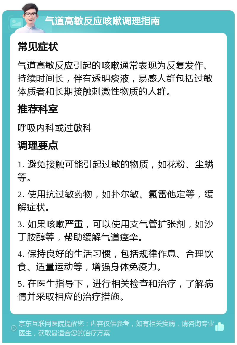 气道高敏反应咳嗽调理指南 常见症状 气道高敏反应引起的咳嗽通常表现为反复发作、持续时间长，伴有透明痰液，易感人群包括过敏体质者和长期接触刺激性物质的人群。 推荐科室 呼吸内科或过敏科 调理要点 1. 避免接触可能引起过敏的物质，如花粉、尘螨等。 2. 使用抗过敏药物，如扑尔敏、氯雷他定等，缓解症状。 3. 如果咳嗽严重，可以使用支气管扩张剂，如沙丁胺醇等，帮助缓解气道痉挛。 4. 保持良好的生活习惯，包括规律作息、合理饮食、适量运动等，增强身体免疫力。 5. 在医生指导下，进行相关检查和治疗，了解病情并采取相应的治疗措施。