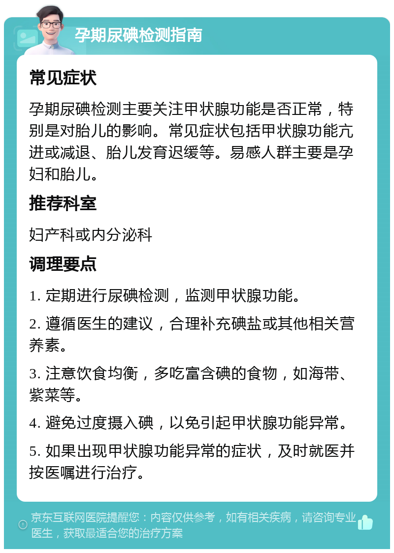 孕期尿碘检测指南 常见症状 孕期尿碘检测主要关注甲状腺功能是否正常，特别是对胎儿的影响。常见症状包括甲状腺功能亢进或减退、胎儿发育迟缓等。易感人群主要是孕妇和胎儿。 推荐科室 妇产科或内分泌科 调理要点 1. 定期进行尿碘检测，监测甲状腺功能。 2. 遵循医生的建议，合理补充碘盐或其他相关营养素。 3. 注意饮食均衡，多吃富含碘的食物，如海带、紫菜等。 4. 避免过度摄入碘，以免引起甲状腺功能异常。 5. 如果出现甲状腺功能异常的症状，及时就医并按医嘱进行治疗。