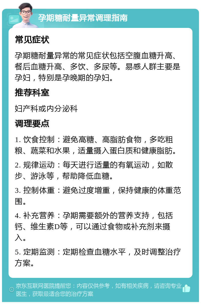 孕期糖耐量异常调理指南 常见症状 孕期糖耐量异常的常见症状包括空腹血糖升高、餐后血糖升高、多饮、多尿等。易感人群主要是孕妇，特别是孕晚期的孕妇。 推荐科室 妇产科或内分泌科 调理要点 1. 饮食控制：避免高糖、高脂肪食物，多吃粗粮、蔬菜和水果，适量摄入蛋白质和健康脂肪。 2. 规律运动：每天进行适量的有氧运动，如散步、游泳等，帮助降低血糖。 3. 控制体重：避免过度增重，保持健康的体重范围。 4. 补充营养：孕期需要额外的营养支持，包括钙、维生素D等，可以通过食物或补充剂来摄入。 5. 定期监测：定期检查血糖水平，及时调整治疗方案。