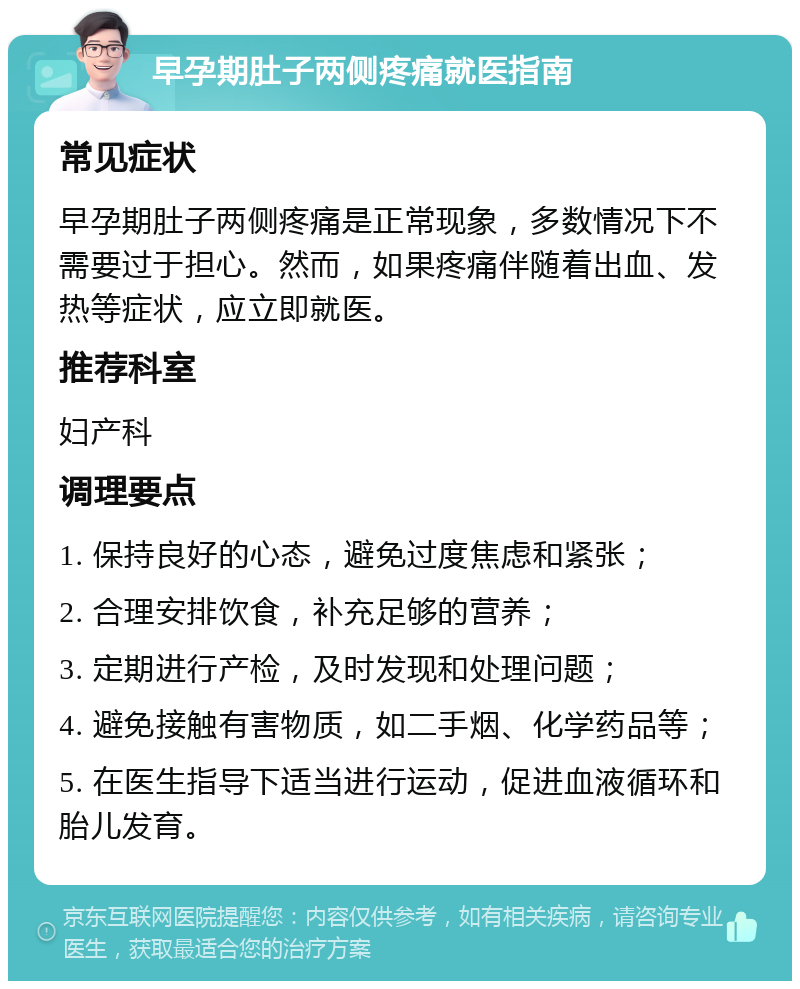 早孕期肚子两侧疼痛就医指南 常见症状 早孕期肚子两侧疼痛是正常现象，多数情况下不需要过于担心。然而，如果疼痛伴随着出血、发热等症状，应立即就医。 推荐科室 妇产科 调理要点 1. 保持良好的心态，避免过度焦虑和紧张； 2. 合理安排饮食，补充足够的营养； 3. 定期进行产检，及时发现和处理问题； 4. 避免接触有害物质，如二手烟、化学药品等； 5. 在医生指导下适当进行运动，促进血液循环和胎儿发育。