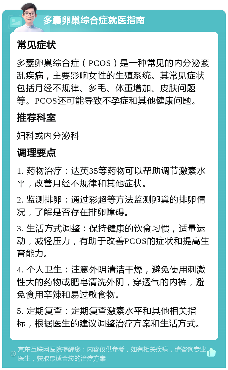 多囊卵巢综合症就医指南 常见症状 多囊卵巢综合症（PCOS）是一种常见的内分泌紊乱疾病，主要影响女性的生殖系统。其常见症状包括月经不规律、多毛、体重增加、皮肤问题等。PCOS还可能导致不孕症和其他健康问题。 推荐科室 妇科或内分泌科 调理要点 1. 药物治疗：达英35等药物可以帮助调节激素水平，改善月经不规律和其他症状。 2. 监测排卵：通过彩超等方法监测卵巢的排卵情况，了解是否存在排卵障碍。 3. 生活方式调整：保持健康的饮食习惯，适量运动，减轻压力，有助于改善PCOS的症状和提高生育能力。 4. 个人卫生：注意外阴清洁干燥，避免使用刺激性大的药物或肥皂清洗外阴，穿透气的内裤，避免食用辛辣和易过敏食物。 5. 定期复查：定期复查激素水平和其他相关指标，根据医生的建议调整治疗方案和生活方式。