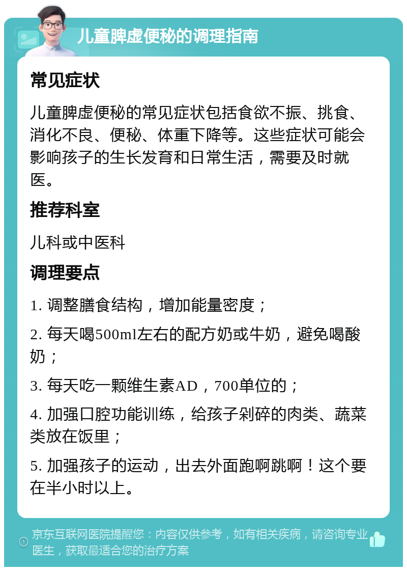 儿童脾虚便秘的调理指南 常见症状 儿童脾虚便秘的常见症状包括食欲不振、挑食、消化不良、便秘、体重下降等。这些症状可能会影响孩子的生长发育和日常生活，需要及时就医。 推荐科室 儿科或中医科 调理要点 1. 调整膳食结构，增加能量密度； 2. 每天喝500ml左右的配方奶或牛奶，避免喝酸奶； 3. 每天吃一颗维生素AD，700单位的； 4. 加强口腔功能训练，给孩子剁碎的肉类、蔬菜类放在饭里； 5. 加强孩子的运动，出去外面跑啊跳啊！这个要在半小时以上。