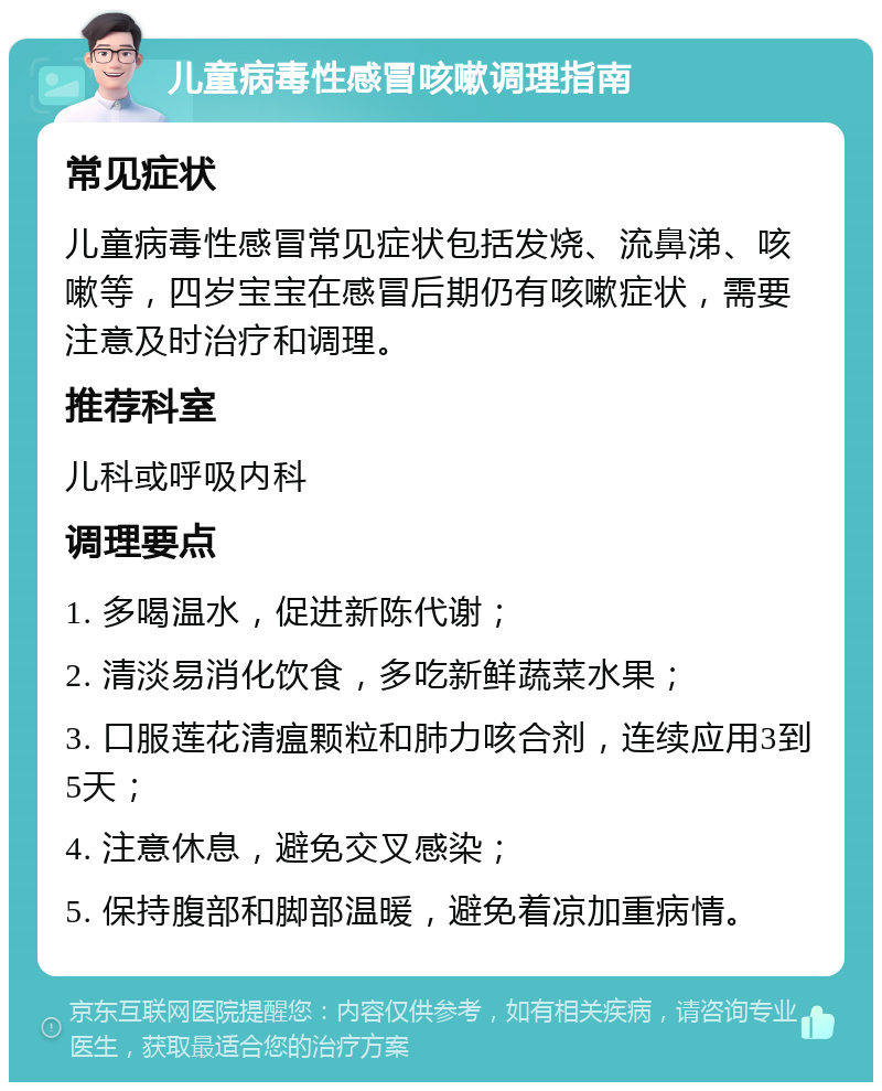 儿童病毒性感冒咳嗽调理指南 常见症状 儿童病毒性感冒常见症状包括发烧、流鼻涕、咳嗽等，四岁宝宝在感冒后期仍有咳嗽症状，需要注意及时治疗和调理。 推荐科室 儿科或呼吸内科 调理要点 1. 多喝温水，促进新陈代谢； 2. 清淡易消化饮食，多吃新鲜蔬菜水果； 3. 口服莲花清瘟颗粒和肺力咳合剂，连续应用3到5天； 4. 注意休息，避免交叉感染； 5. 保持腹部和脚部温暖，避免着凉加重病情。