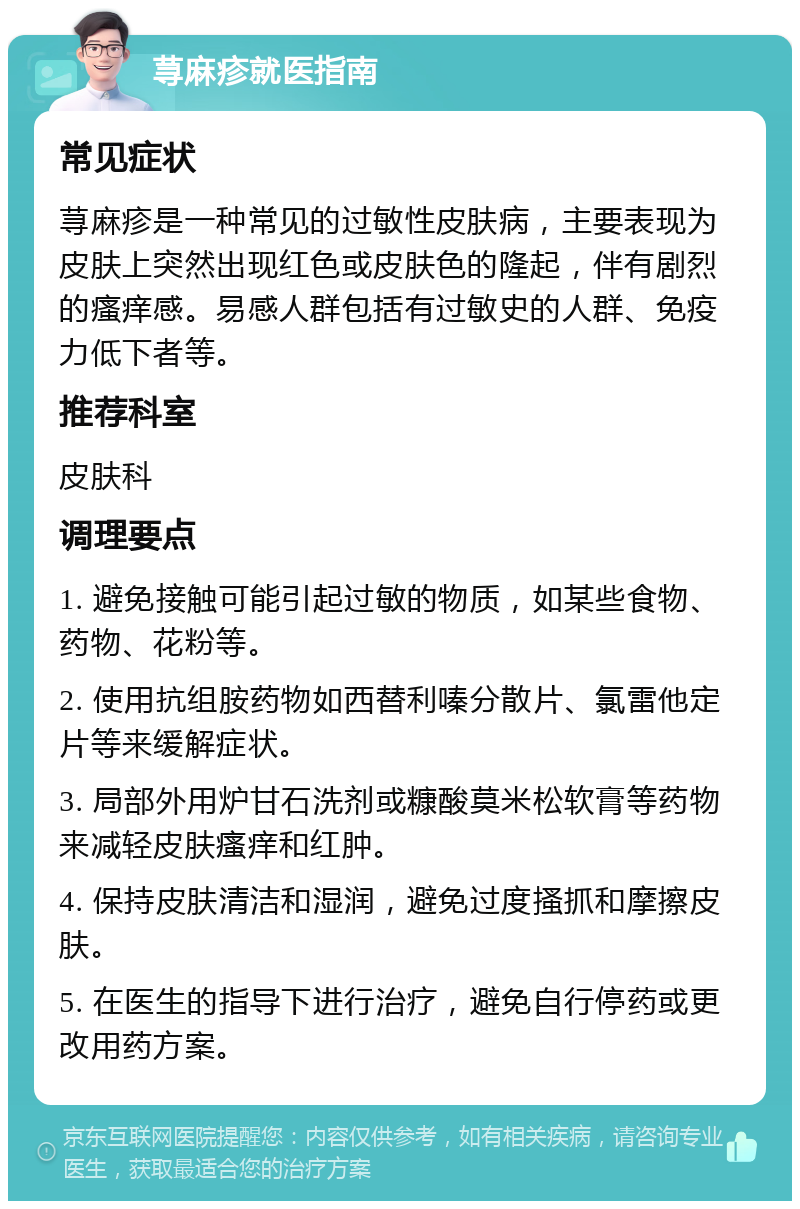 荨麻疹就医指南 常见症状 荨麻疹是一种常见的过敏性皮肤病，主要表现为皮肤上突然出现红色或皮肤色的隆起，伴有剧烈的瘙痒感。易感人群包括有过敏史的人群、免疫力低下者等。 推荐科室 皮肤科 调理要点 1. 避免接触可能引起过敏的物质，如某些食物、药物、花粉等。 2. 使用抗组胺药物如西替利嗪分散片、氯雷他定片等来缓解症状。 3. 局部外用炉甘石洗剂或糠酸莫米松软膏等药物来减轻皮肤瘙痒和红肿。 4. 保持皮肤清洁和湿润，避免过度搔抓和摩擦皮肤。 5. 在医生的指导下进行治疗，避免自行停药或更改用药方案。