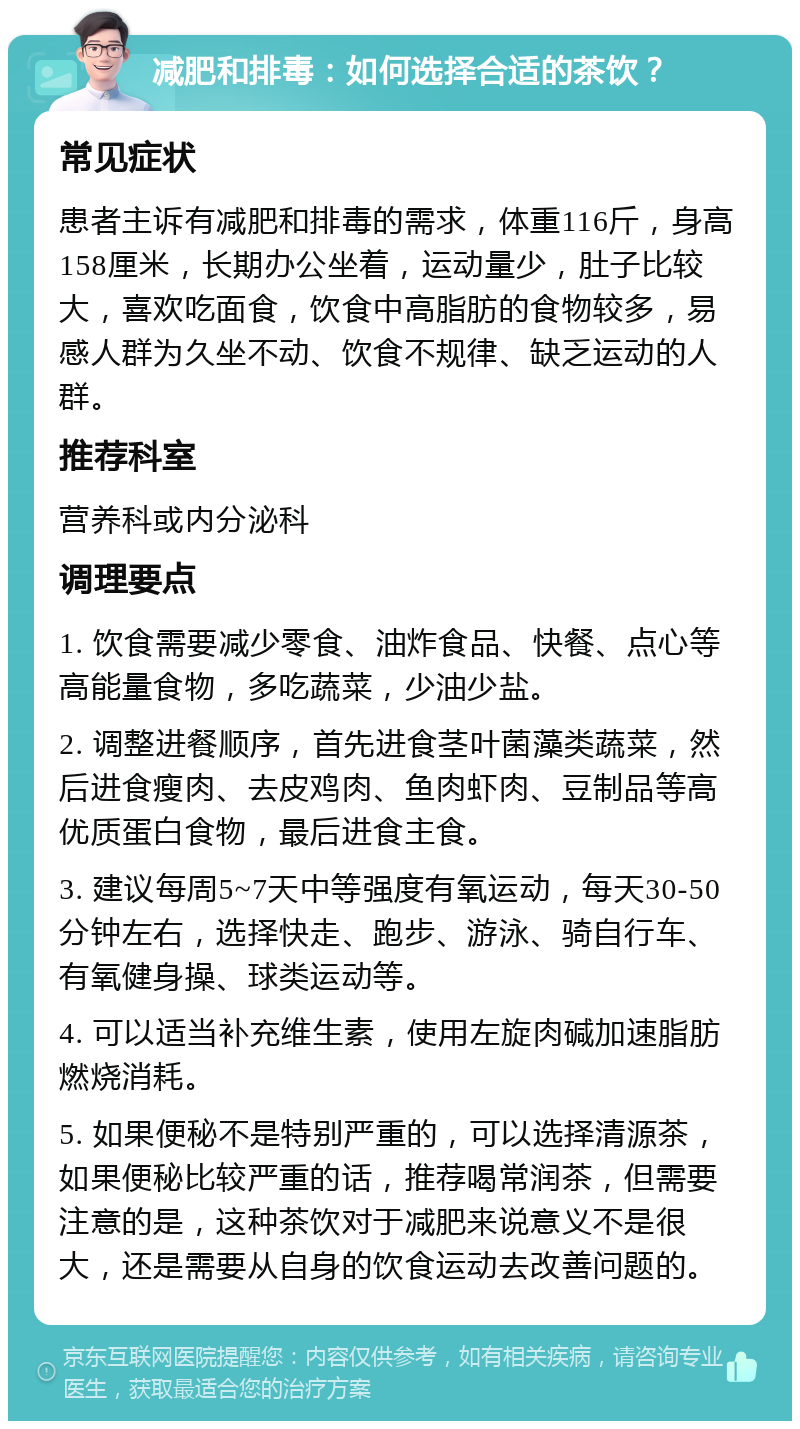 减肥和排毒：如何选择合适的茶饮？ 常见症状 患者主诉有减肥和排毒的需求，体重116斤，身高158厘米，长期办公坐着，运动量少，肚子比较大，喜欢吃面食，饮食中高脂肪的食物较多，易感人群为久坐不动、饮食不规律、缺乏运动的人群。 推荐科室 营养科或内分泌科 调理要点 1. 饮食需要减少零食、油炸食品、快餐、点心等高能量食物，多吃蔬菜，少油少盐。 2. 调整进餐顺序，首先进食茎叶菌藻类蔬菜，然后进食瘦肉、去皮鸡肉、鱼肉虾肉、豆制品等高优质蛋白食物，最后进食主食。 3. 建议每周5~7天中等强度有氧运动，每天30-50分钟左右，选择快走、跑步、游泳、骑自行车、有氧健身操、球类运动等。 4. 可以适当补充维生素，使用左旋肉碱加速脂肪燃烧消耗。 5. 如果便秘不是特别严重的，可以选择清源茶，如果便秘比较严重的话，推荐喝常润茶，但需要注意的是，这种茶饮对于减肥来说意义不是很大，还是需要从自身的饮食运动去改善问题的。