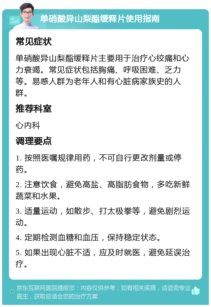 单硝酸异山梨酯缓释片使用指南 常见症状 单硝酸异山梨酯缓释片主要用于治疗心绞痛和心力衰竭。常见症状包括胸痛、呼吸困难、乏力等。易感人群为老年人和有心脏病家族史的人群。 推荐科室 心内科 调理要点 1. 按照医嘱规律用药，不可自行更改剂量或停药。 2. 注意饮食，避免高盐、高脂肪食物，多吃新鲜蔬菜和水果。 3. 适量运动，如散步、打太极拳等，避免剧烈运动。 4. 定期检测血糖和血压，保持稳定状态。 5. 如果出现心脏不适，应及时就医，避免延误治疗。