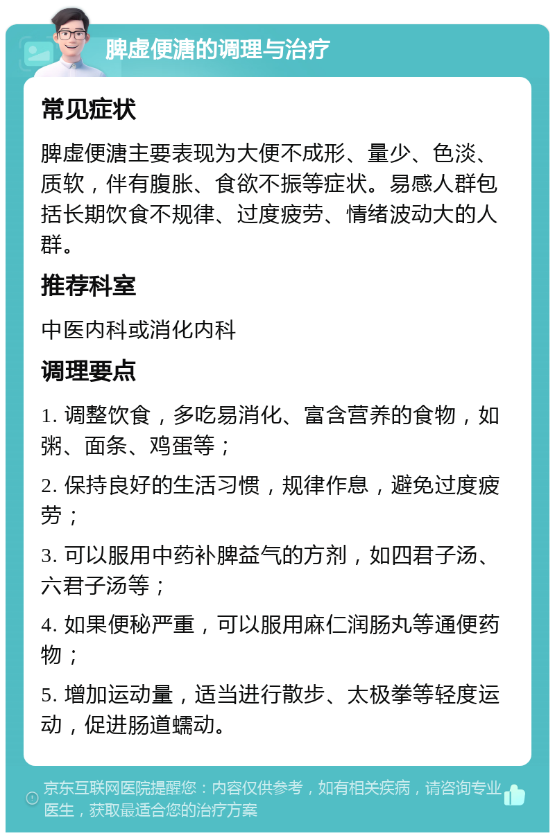 脾虚便溏的调理与治疗 常见症状 脾虚便溏主要表现为大便不成形、量少、色淡、质软，伴有腹胀、食欲不振等症状。易感人群包括长期饮食不规律、过度疲劳、情绪波动大的人群。 推荐科室 中医内科或消化内科 调理要点 1. 调整饮食，多吃易消化、富含营养的食物，如粥、面条、鸡蛋等； 2. 保持良好的生活习惯，规律作息，避免过度疲劳； 3. 可以服用中药补脾益气的方剂，如四君子汤、六君子汤等； 4. 如果便秘严重，可以服用麻仁润肠丸等通便药物； 5. 增加运动量，适当进行散步、太极拳等轻度运动，促进肠道蠕动。