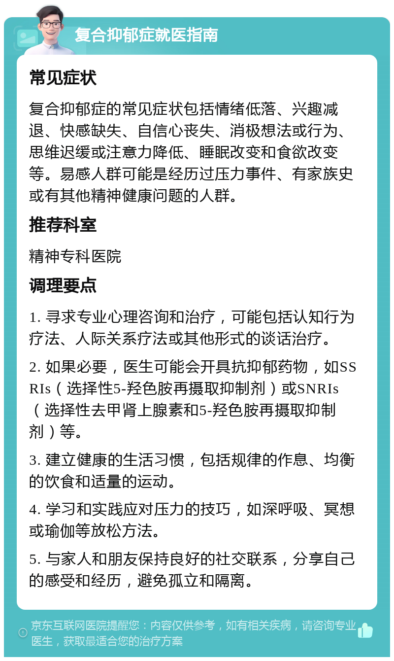 复合抑郁症就医指南 常见症状 复合抑郁症的常见症状包括情绪低落、兴趣减退、快感缺失、自信心丧失、消极想法或行为、思维迟缓或注意力降低、睡眠改变和食欲改变等。易感人群可能是经历过压力事件、有家族史或有其他精神健康问题的人群。 推荐科室 精神专科医院 调理要点 1. 寻求专业心理咨询和治疗，可能包括认知行为疗法、人际关系疗法或其他形式的谈话治疗。 2. 如果必要，医生可能会开具抗抑郁药物，如SSRIs（选择性5-羟色胺再摄取抑制剂）或SNRIs（选择性去甲肾上腺素和5-羟色胺再摄取抑制剂）等。 3. 建立健康的生活习惯，包括规律的作息、均衡的饮食和适量的运动。 4. 学习和实践应对压力的技巧，如深呼吸、冥想或瑜伽等放松方法。 5. 与家人和朋友保持良好的社交联系，分享自己的感受和经历，避免孤立和隔离。