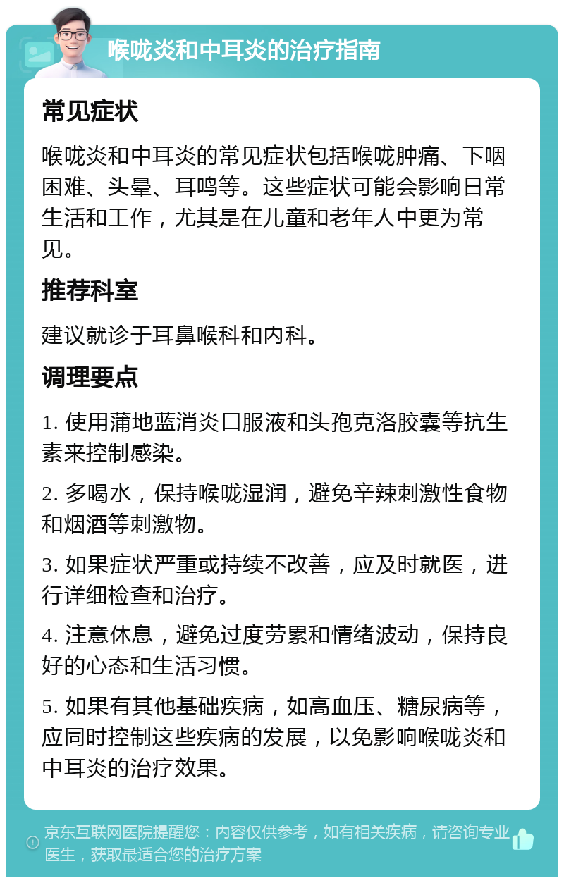 喉咙炎和中耳炎的治疗指南 常见症状 喉咙炎和中耳炎的常见症状包括喉咙肿痛、下咽困难、头晕、耳鸣等。这些症状可能会影响日常生活和工作，尤其是在儿童和老年人中更为常见。 推荐科室 建议就诊于耳鼻喉科和内科。 调理要点 1. 使用蒲地蓝消炎口服液和头孢克洛胶囊等抗生素来控制感染。 2. 多喝水，保持喉咙湿润，避免辛辣刺激性食物和烟酒等刺激物。 3. 如果症状严重或持续不改善，应及时就医，进行详细检查和治疗。 4. 注意休息，避免过度劳累和情绪波动，保持良好的心态和生活习惯。 5. 如果有其他基础疾病，如高血压、糖尿病等，应同时控制这些疾病的发展，以免影响喉咙炎和中耳炎的治疗效果。