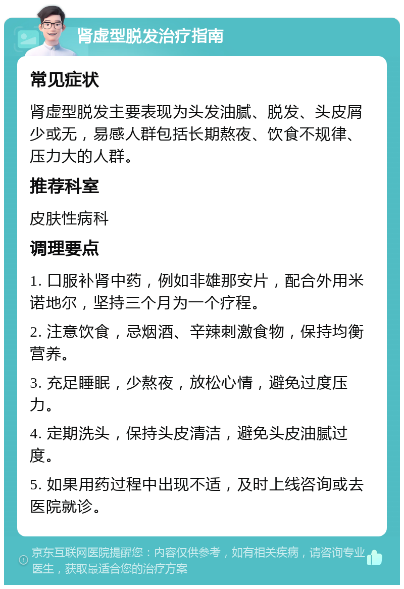 肾虚型脱发治疗指南 常见症状 肾虚型脱发主要表现为头发油腻、脱发、头皮屑少或无，易感人群包括长期熬夜、饮食不规律、压力大的人群。 推荐科室 皮肤性病科 调理要点 1. 口服补肾中药，例如非雄那安片，配合外用米诺地尔，坚持三个月为一个疗程。 2. 注意饮食，忌烟酒、辛辣刺激食物，保持均衡营养。 3. 充足睡眠，少熬夜，放松心情，避免过度压力。 4. 定期洗头，保持头皮清洁，避免头皮油腻过度。 5. 如果用药过程中出现不适，及时上线咨询或去医院就诊。