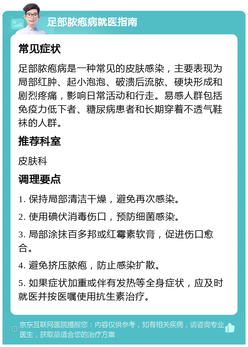 足部脓疱病就医指南 常见症状 足部脓疱病是一种常见的皮肤感染，主要表现为局部红肿、起小泡泡、破溃后流脓、硬块形成和剧烈疼痛，影响日常活动和行走。易感人群包括免疫力低下者、糖尿病患者和长期穿着不透气鞋袜的人群。 推荐科室 皮肤科 调理要点 1. 保持局部清洁干燥，避免再次感染。 2. 使用碘伏消毒伤口，预防细菌感染。 3. 局部涂抹百多邦或红霉素软膏，促进伤口愈合。 4. 避免挤压脓疱，防止感染扩散。 5. 如果症状加重或伴有发热等全身症状，应及时就医并按医嘱使用抗生素治疗。