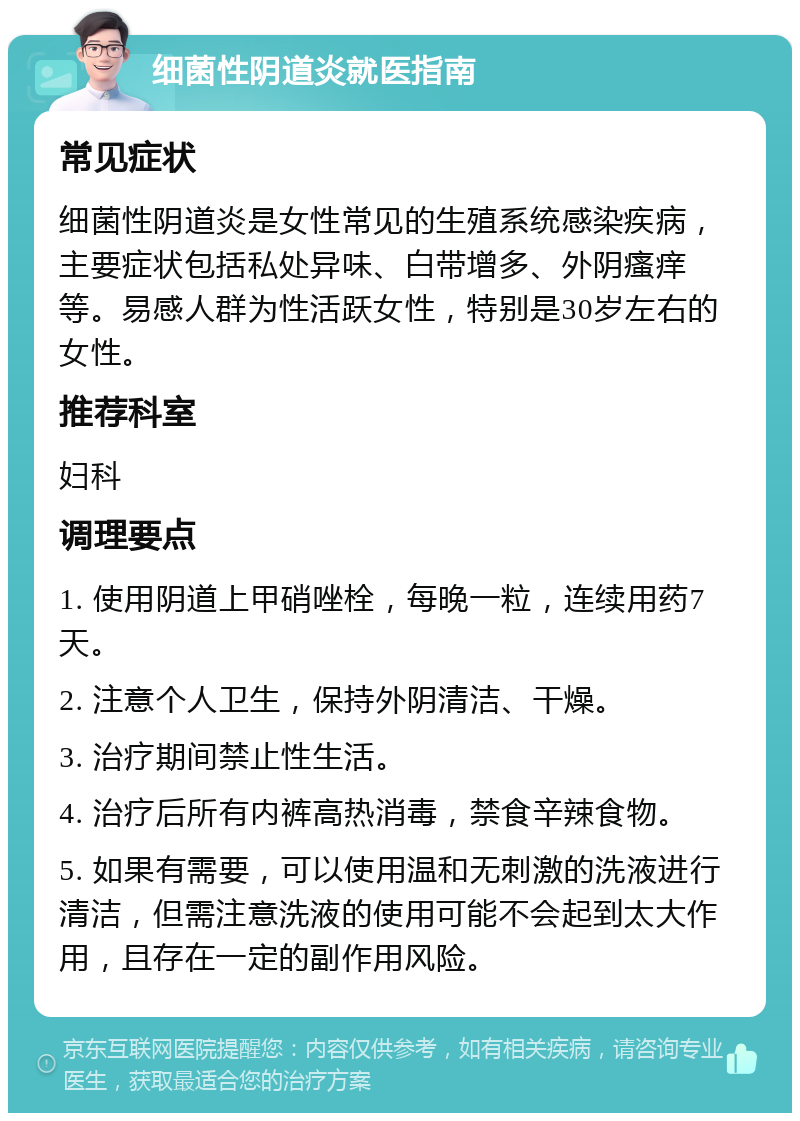 细菌性阴道炎就医指南 常见症状 细菌性阴道炎是女性常见的生殖系统感染疾病，主要症状包括私处异味、白带增多、外阴瘙痒等。易感人群为性活跃女性，特别是30岁左右的女性。 推荐科室 妇科 调理要点 1. 使用阴道上甲硝唑栓，每晚一粒，连续用药7天。 2. 注意个人卫生，保持外阴清洁、干燥。 3. 治疗期间禁止性生活。 4. 治疗后所有内裤高热消毒，禁食辛辣食物。 5. 如果有需要，可以使用温和无刺激的洗液进行清洁，但需注意洗液的使用可能不会起到太大作用，且存在一定的副作用风险。