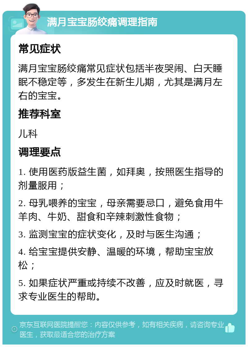 满月宝宝肠绞痛调理指南 常见症状 满月宝宝肠绞痛常见症状包括半夜哭闹、白天睡眠不稳定等，多发生在新生儿期，尤其是满月左右的宝宝。 推荐科室 儿科 调理要点 1. 使用医药版益生菌，如拜奥，按照医生指导的剂量服用； 2. 母乳喂养的宝宝，母亲需要忌口，避免食用牛羊肉、牛奶、甜食和辛辣刺激性食物； 3. 监测宝宝的症状变化，及时与医生沟通； 4. 给宝宝提供安静、温暖的环境，帮助宝宝放松； 5. 如果症状严重或持续不改善，应及时就医，寻求专业医生的帮助。