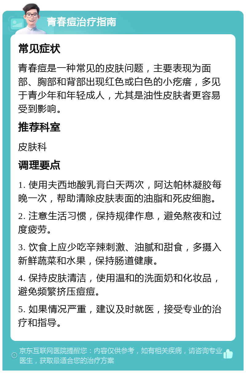 青春痘治疗指南 常见症状 青春痘是一种常见的皮肤问题，主要表现为面部、胸部和背部出现红色或白色的小疙瘩，多见于青少年和年轻成人，尤其是油性皮肤者更容易受到影响。 推荐科室 皮肤科 调理要点 1. 使用夫西地酸乳膏白天两次，阿达帕林凝胶每晚一次，帮助清除皮肤表面的油脂和死皮细胞。 2. 注意生活习惯，保持规律作息，避免熬夜和过度疲劳。 3. 饮食上应少吃辛辣刺激、油腻和甜食，多摄入新鲜蔬菜和水果，保持肠道健康。 4. 保持皮肤清洁，使用温和的洗面奶和化妆品，避免频繁挤压痘痘。 5. 如果情况严重，建议及时就医，接受专业的治疗和指导。