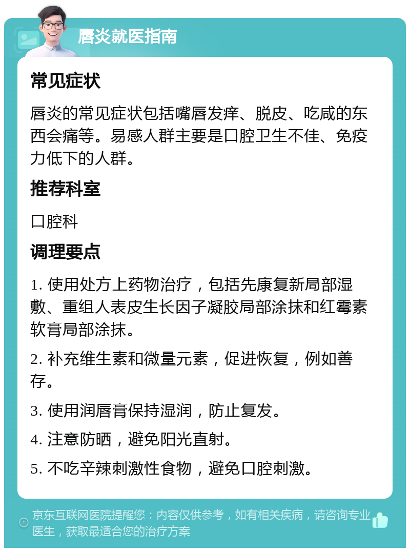 唇炎就医指南 常见症状 唇炎的常见症状包括嘴唇发痒、脱皮、吃咸的东西会痛等。易感人群主要是口腔卫生不佳、免疫力低下的人群。 推荐科室 口腔科 调理要点 1. 使用处方上药物治疗，包括先康复新局部湿敷、重组人表皮生长因子凝胶局部涂抹和红霉素软膏局部涂抹。 2. 补充维生素和微量元素，促进恢复，例如善存。 3. 使用润唇膏保持湿润，防止复发。 4. 注意防晒，避免阳光直射。 5. 不吃辛辣刺激性食物，避免口腔刺激。