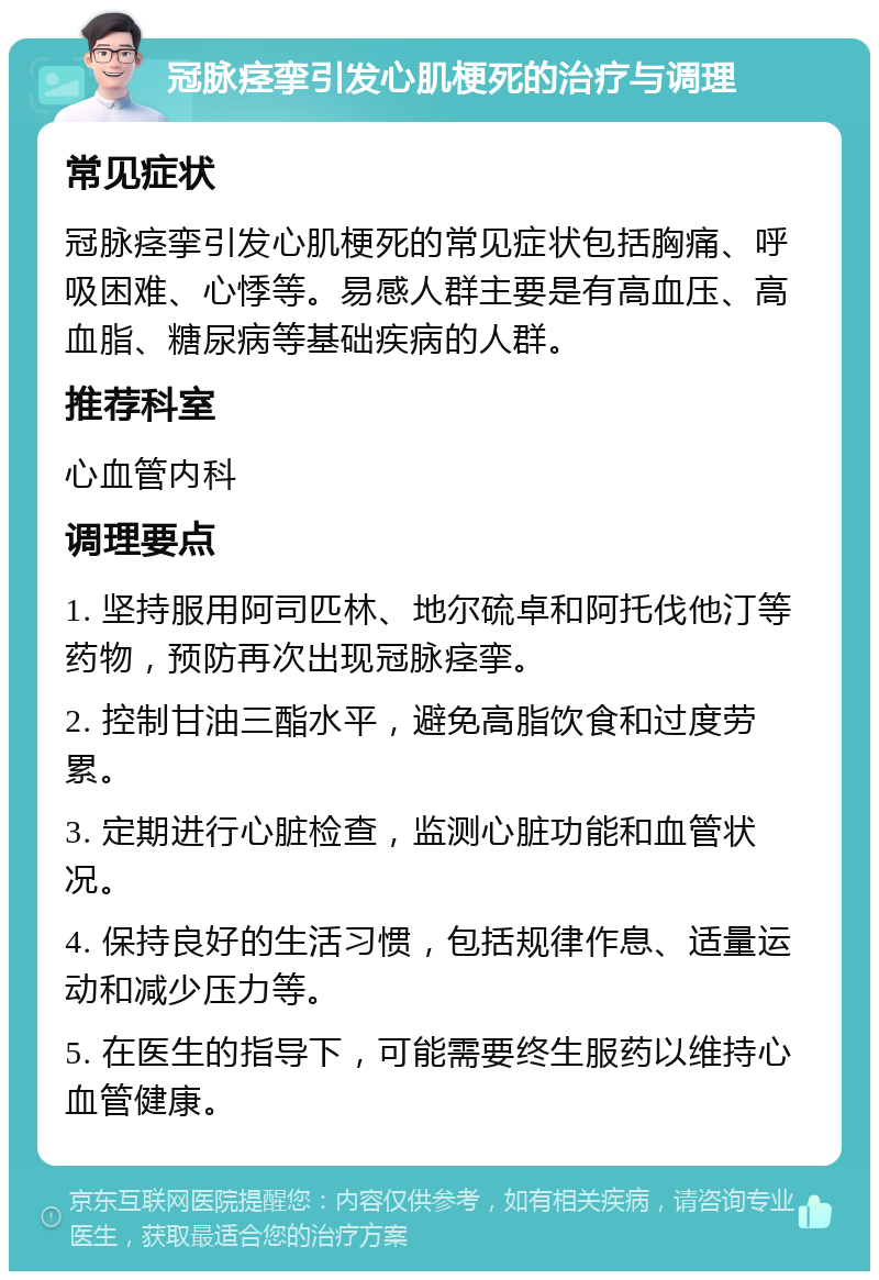 冠脉痉挛引发心肌梗死的治疗与调理 常见症状 冠脉痉挛引发心肌梗死的常见症状包括胸痛、呼吸困难、心悸等。易感人群主要是有高血压、高血脂、糖尿病等基础疾病的人群。 推荐科室 心血管内科 调理要点 1. 坚持服用阿司匹林、地尔硫卓和阿托伐他汀等药物，预防再次出现冠脉痉挛。 2. 控制甘油三酯水平，避免高脂饮食和过度劳累。 3. 定期进行心脏检查，监测心脏功能和血管状况。 4. 保持良好的生活习惯，包括规律作息、适量运动和减少压力等。 5. 在医生的指导下，可能需要终生服药以维持心血管健康。