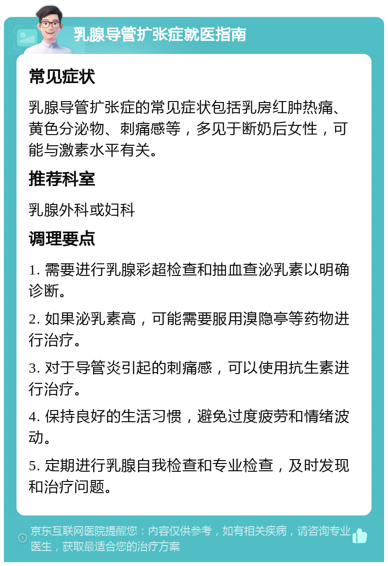 乳腺导管扩张症就医指南 常见症状 乳腺导管扩张症的常见症状包括乳房红肿热痛、黄色分泌物、刺痛感等，多见于断奶后女性，可能与激素水平有关。 推荐科室 乳腺外科或妇科 调理要点 1. 需要进行乳腺彩超检查和抽血查泌乳素以明确诊断。 2. 如果泌乳素高，可能需要服用溴隐亭等药物进行治疗。 3. 对于导管炎引起的刺痛感，可以使用抗生素进行治疗。 4. 保持良好的生活习惯，避免过度疲劳和情绪波动。 5. 定期进行乳腺自我检查和专业检查，及时发现和治疗问题。