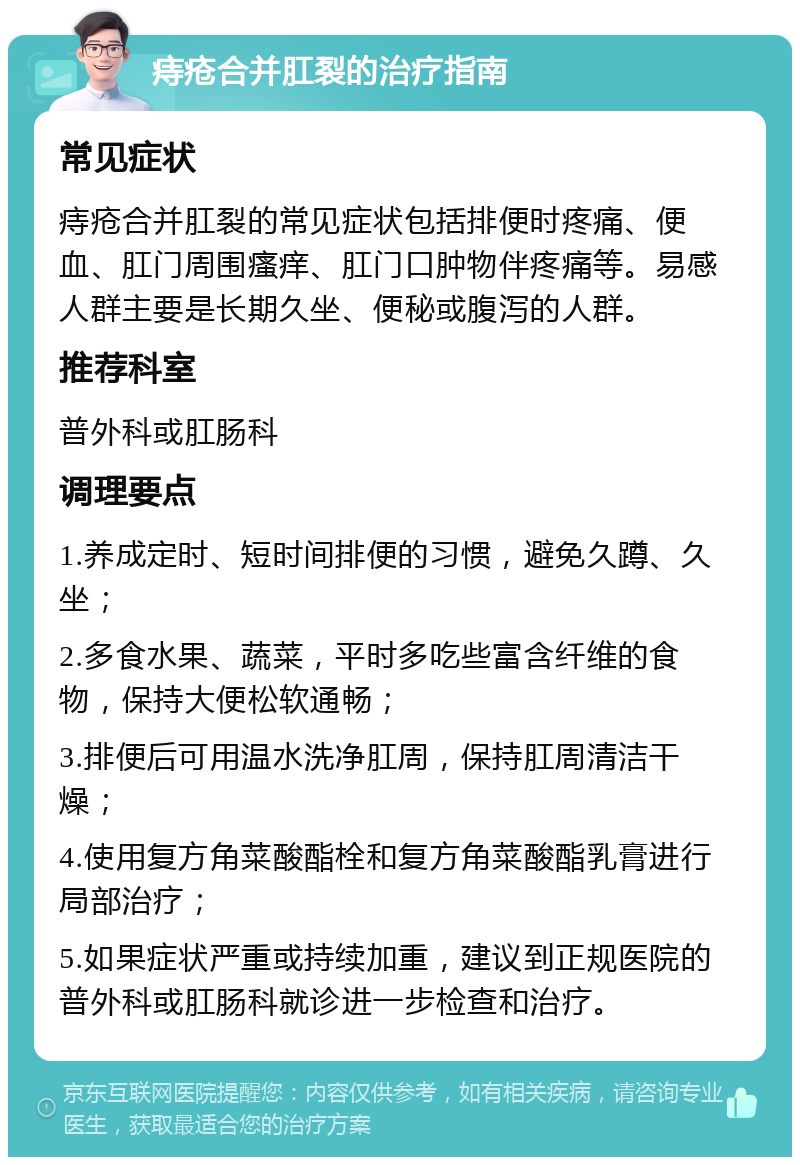 痔疮合并肛裂的治疗指南 常见症状 痔疮合并肛裂的常见症状包括排便时疼痛、便血、肛门周围瘙痒、肛门口肿物伴疼痛等。易感人群主要是长期久坐、便秘或腹泻的人群。 推荐科室 普外科或肛肠科 调理要点 1.养成定时、短时间排便的习惯，避免久蹲、久坐； 2.多食水果、蔬菜，平时多吃些富含纤维的食物，保持大便松软通畅； 3.排便后可用温水洗净肛周，保持肛周清洁干燥； 4.使用复方角菜酸酯栓和复方角菜酸酯乳膏进行局部治疗； 5.如果症状严重或持续加重，建议到正规医院的普外科或肛肠科就诊进一步检查和治疗。