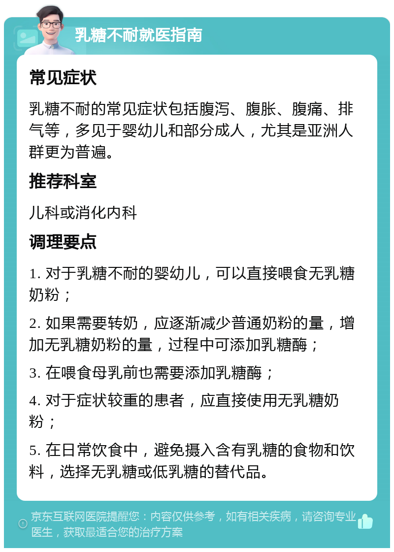 乳糖不耐就医指南 常见症状 乳糖不耐的常见症状包括腹泻、腹胀、腹痛、排气等，多见于婴幼儿和部分成人，尤其是亚洲人群更为普遍。 推荐科室 儿科或消化内科 调理要点 1. 对于乳糖不耐的婴幼儿，可以直接喂食无乳糖奶粉； 2. 如果需要转奶，应逐渐减少普通奶粉的量，增加无乳糖奶粉的量，过程中可添加乳糖酶； 3. 在喂食母乳前也需要添加乳糖酶； 4. 对于症状较重的患者，应直接使用无乳糖奶粉； 5. 在日常饮食中，避免摄入含有乳糖的食物和饮料，选择无乳糖或低乳糖的替代品。