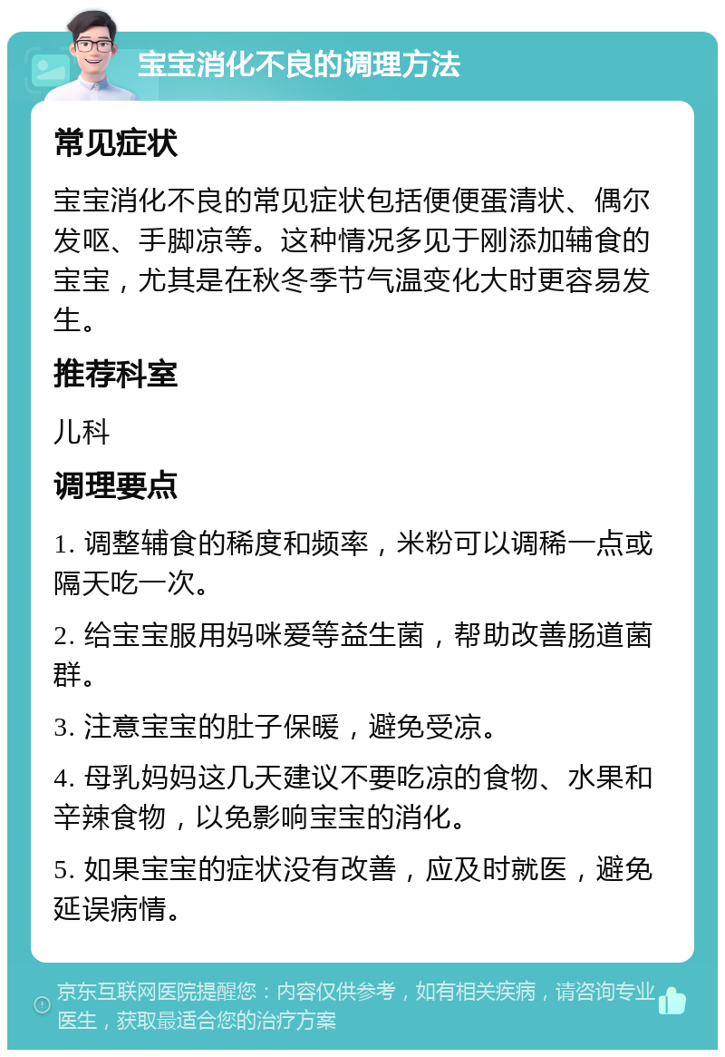 宝宝消化不良的调理方法 常见症状 宝宝消化不良的常见症状包括便便蛋清状、偶尔发呕、手脚凉等。这种情况多见于刚添加辅食的宝宝，尤其是在秋冬季节气温变化大时更容易发生。 推荐科室 儿科 调理要点 1. 调整辅食的稀度和频率，米粉可以调稀一点或隔天吃一次。 2. 给宝宝服用妈咪爱等益生菌，帮助改善肠道菌群。 3. 注意宝宝的肚子保暖，避免受凉。 4. 母乳妈妈这几天建议不要吃凉的食物、水果和辛辣食物，以免影响宝宝的消化。 5. 如果宝宝的症状没有改善，应及时就医，避免延误病情。