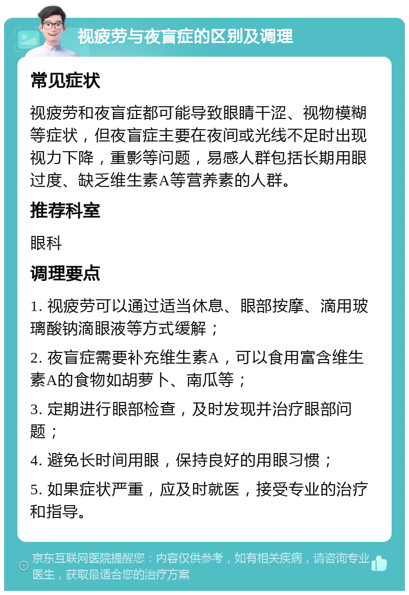 视疲劳与夜盲症的区别及调理 常见症状 视疲劳和夜盲症都可能导致眼睛干涩、视物模糊等症状，但夜盲症主要在夜间或光线不足时出现视力下降，重影等问题，易感人群包括长期用眼过度、缺乏维生素A等营养素的人群。 推荐科室 眼科 调理要点 1. 视疲劳可以通过适当休息、眼部按摩、滴用玻璃酸钠滴眼液等方式缓解； 2. 夜盲症需要补充维生素A，可以食用富含维生素A的食物如胡萝卜、南瓜等； 3. 定期进行眼部检查，及时发现并治疗眼部问题； 4. 避免长时间用眼，保持良好的用眼习惯； 5. 如果症状严重，应及时就医，接受专业的治疗和指导。