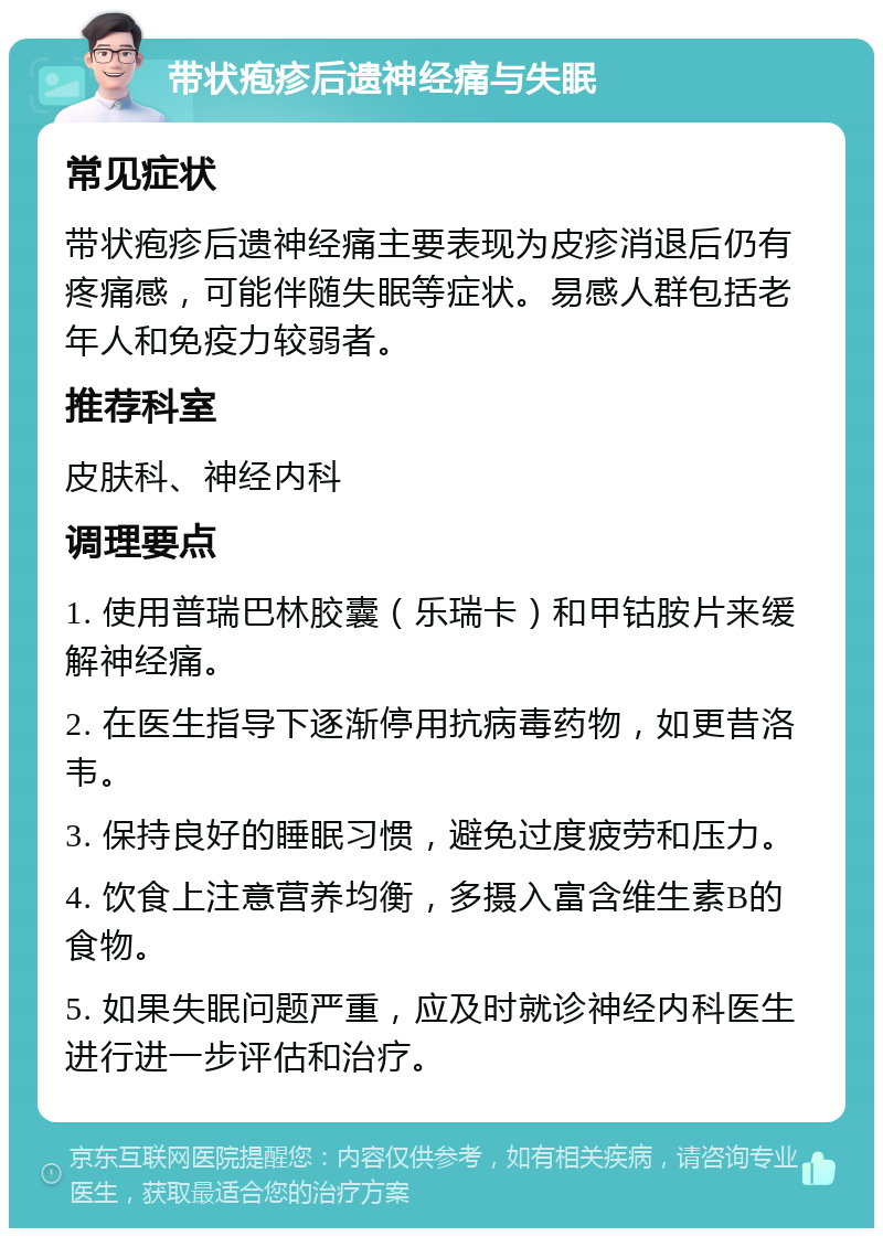 带状疱疹后遗神经痛与失眠 常见症状 带状疱疹后遗神经痛主要表现为皮疹消退后仍有疼痛感，可能伴随失眠等症状。易感人群包括老年人和免疫力较弱者。 推荐科室 皮肤科、神经内科 调理要点 1. 使用普瑞巴林胶囊（乐瑞卡）和甲钴胺片来缓解神经痛。 2. 在医生指导下逐渐停用抗病毒药物，如更昔洛韦。 3. 保持良好的睡眠习惯，避免过度疲劳和压力。 4. 饮食上注意营养均衡，多摄入富含维生素B的食物。 5. 如果失眠问题严重，应及时就诊神经内科医生进行进一步评估和治疗。