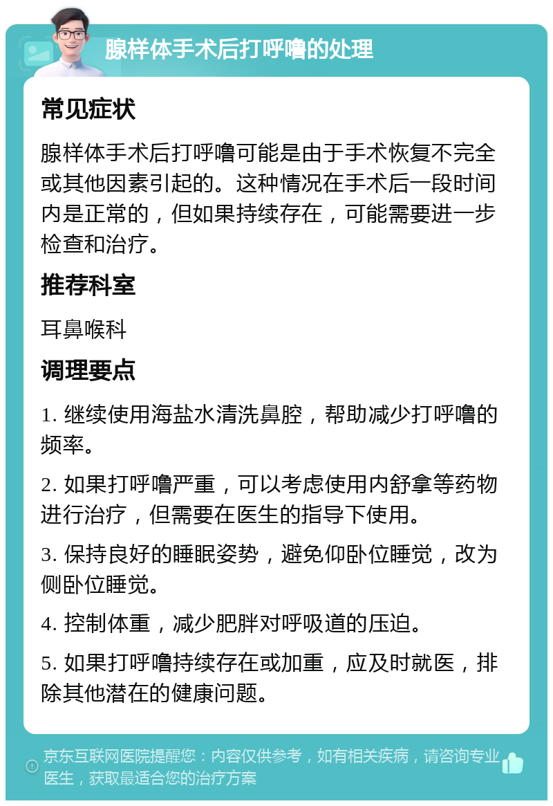 腺样体手术后打呼噜的处理 常见症状 腺样体手术后打呼噜可能是由于手术恢复不完全或其他因素引起的。这种情况在手术后一段时间内是正常的，但如果持续存在，可能需要进一步检查和治疗。 推荐科室 耳鼻喉科 调理要点 1. 继续使用海盐水清洗鼻腔，帮助减少打呼噜的频率。 2. 如果打呼噜严重，可以考虑使用内舒拿等药物进行治疗，但需要在医生的指导下使用。 3. 保持良好的睡眠姿势，避免仰卧位睡觉，改为侧卧位睡觉。 4. 控制体重，减少肥胖对呼吸道的压迫。 5. 如果打呼噜持续存在或加重，应及时就医，排除其他潜在的健康问题。