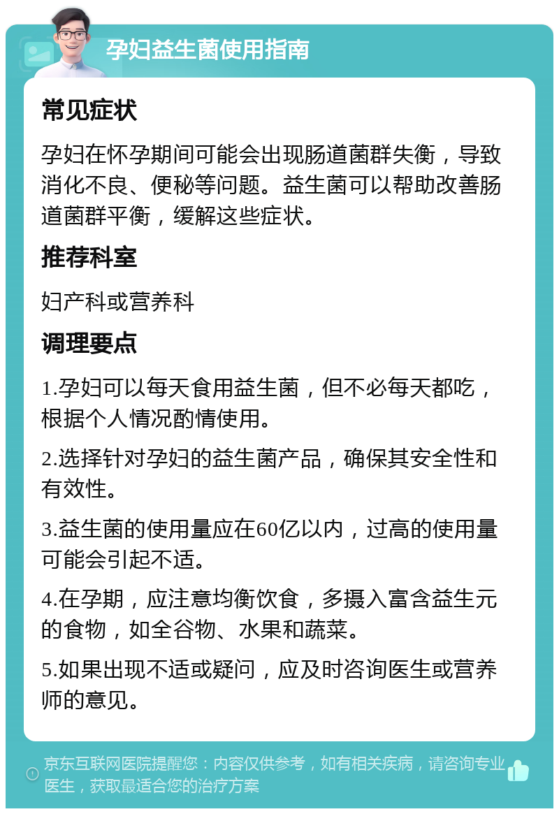 孕妇益生菌使用指南 常见症状 孕妇在怀孕期间可能会出现肠道菌群失衡，导致消化不良、便秘等问题。益生菌可以帮助改善肠道菌群平衡，缓解这些症状。 推荐科室 妇产科或营养科 调理要点 1.孕妇可以每天食用益生菌，但不必每天都吃，根据个人情况酌情使用。 2.选择针对孕妇的益生菌产品，确保其安全性和有效性。 3.益生菌的使用量应在60亿以内，过高的使用量可能会引起不适。 4.在孕期，应注意均衡饮食，多摄入富含益生元的食物，如全谷物、水果和蔬菜。 5.如果出现不适或疑问，应及时咨询医生或营养师的意见。