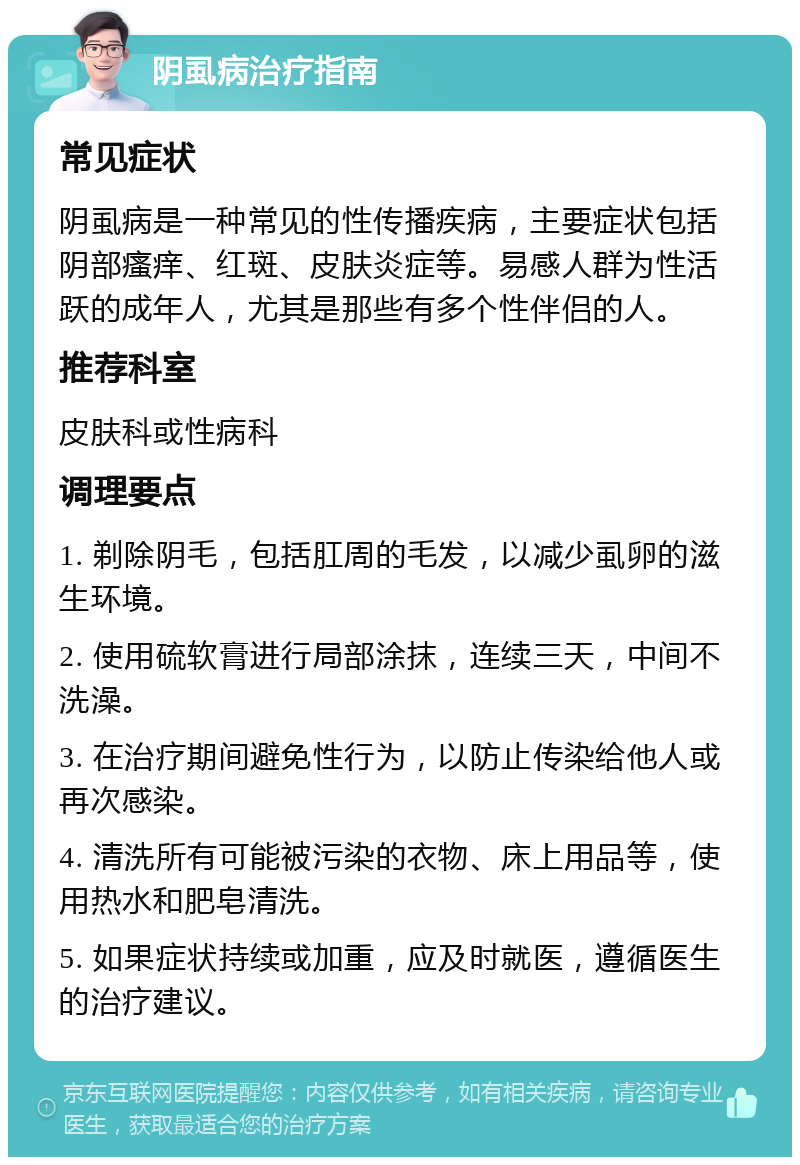 阴虱病治疗指南 常见症状 阴虱病是一种常见的性传播疾病，主要症状包括阴部瘙痒、红斑、皮肤炎症等。易感人群为性活跃的成年人，尤其是那些有多个性伴侣的人。 推荐科室 皮肤科或性病科 调理要点 1. 剃除阴毛，包括肛周的毛发，以减少虱卵的滋生环境。 2. 使用硫软膏进行局部涂抹，连续三天，中间不洗澡。 3. 在治疗期间避免性行为，以防止传染给他人或再次感染。 4. 清洗所有可能被污染的衣物、床上用品等，使用热水和肥皂清洗。 5. 如果症状持续或加重，应及时就医，遵循医生的治疗建议。