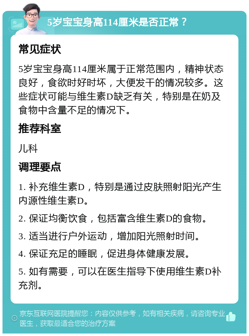 5岁宝宝身高114厘米是否正常？ 常见症状 5岁宝宝身高114厘米属于正常范围内，精神状态良好，食欲时好时坏，大便发干的情况较多。这些症状可能与维生素D缺乏有关，特别是在奶及食物中含量不足的情况下。 推荐科室 儿科 调理要点 1. 补充维生素D，特别是通过皮肤照射阳光产生内源性维生素D。 2. 保证均衡饮食，包括富含维生素D的食物。 3. 适当进行户外运动，增加阳光照射时间。 4. 保证充足的睡眠，促进身体健康发展。 5. 如有需要，可以在医生指导下使用维生素D补充剂。