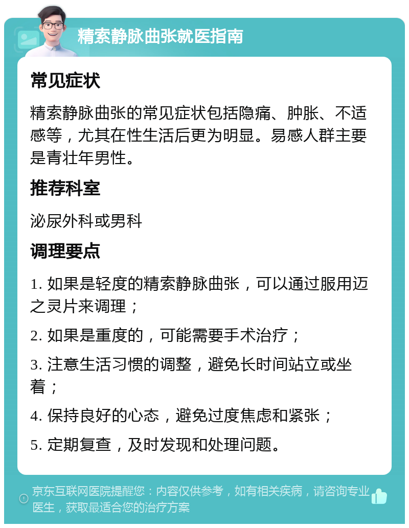 精索静脉曲张就医指南 常见症状 精索静脉曲张的常见症状包括隐痛、肿胀、不适感等，尤其在性生活后更为明显。易感人群主要是青壮年男性。 推荐科室 泌尿外科或男科 调理要点 1. 如果是轻度的精索静脉曲张，可以通过服用迈之灵片来调理； 2. 如果是重度的，可能需要手术治疗； 3. 注意生活习惯的调整，避免长时间站立或坐着； 4. 保持良好的心态，避免过度焦虑和紧张； 5. 定期复查，及时发现和处理问题。