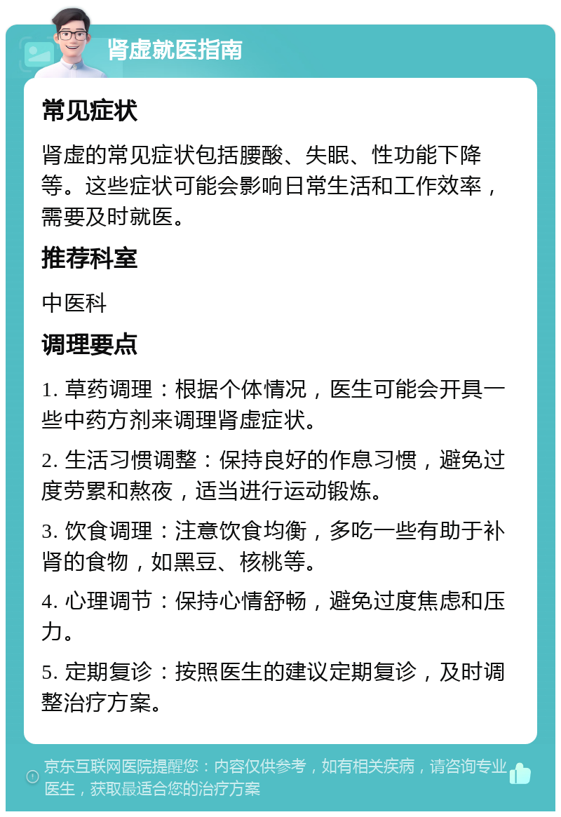 肾虚就医指南 常见症状 肾虚的常见症状包括腰酸、失眠、性功能下降等。这些症状可能会影响日常生活和工作效率，需要及时就医。 推荐科室 中医科 调理要点 1. 草药调理：根据个体情况，医生可能会开具一些中药方剂来调理肾虚症状。 2. 生活习惯调整：保持良好的作息习惯，避免过度劳累和熬夜，适当进行运动锻炼。 3. 饮食调理：注意饮食均衡，多吃一些有助于补肾的食物，如黑豆、核桃等。 4. 心理调节：保持心情舒畅，避免过度焦虑和压力。 5. 定期复诊：按照医生的建议定期复诊，及时调整治疗方案。