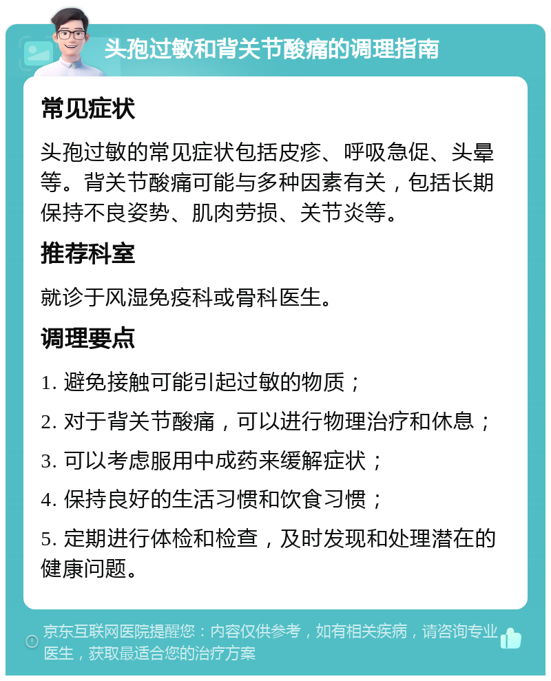 头孢过敏和背关节酸痛的调理指南 常见症状 头孢过敏的常见症状包括皮疹、呼吸急促、头晕等。背关节酸痛可能与多种因素有关，包括长期保持不良姿势、肌肉劳损、关节炎等。 推荐科室 就诊于风湿免疫科或骨科医生。 调理要点 1. 避免接触可能引起过敏的物质； 2. 对于背关节酸痛，可以进行物理治疗和休息； 3. 可以考虑服用中成药来缓解症状； 4. 保持良好的生活习惯和饮食习惯； 5. 定期进行体检和检查，及时发现和处理潜在的健康问题。