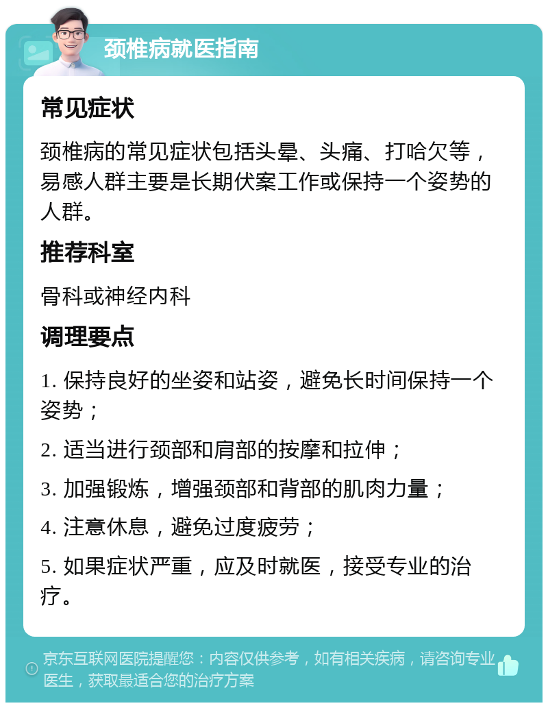 颈椎病就医指南 常见症状 颈椎病的常见症状包括头晕、头痛、打哈欠等，易感人群主要是长期伏案工作或保持一个姿势的人群。 推荐科室 骨科或神经内科 调理要点 1. 保持良好的坐姿和站姿，避免长时间保持一个姿势； 2. 适当进行颈部和肩部的按摩和拉伸； 3. 加强锻炼，增强颈部和背部的肌肉力量； 4. 注意休息，避免过度疲劳； 5. 如果症状严重，应及时就医，接受专业的治疗。