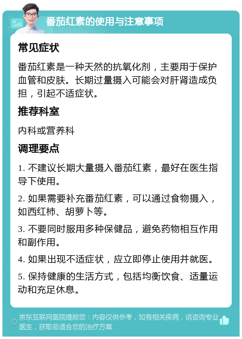 番茄红素的使用与注意事项 常见症状 番茄红素是一种天然的抗氧化剂，主要用于保护血管和皮肤。长期过量摄入可能会对肝肾造成负担，引起不适症状。 推荐科室 内科或营养科 调理要点 1. 不建议长期大量摄入番茄红素，最好在医生指导下使用。 2. 如果需要补充番茄红素，可以通过食物摄入，如西红柿、胡萝卜等。 3. 不要同时服用多种保健品，避免药物相互作用和副作用。 4. 如果出现不适症状，应立即停止使用并就医。 5. 保持健康的生活方式，包括均衡饮食、适量运动和充足休息。