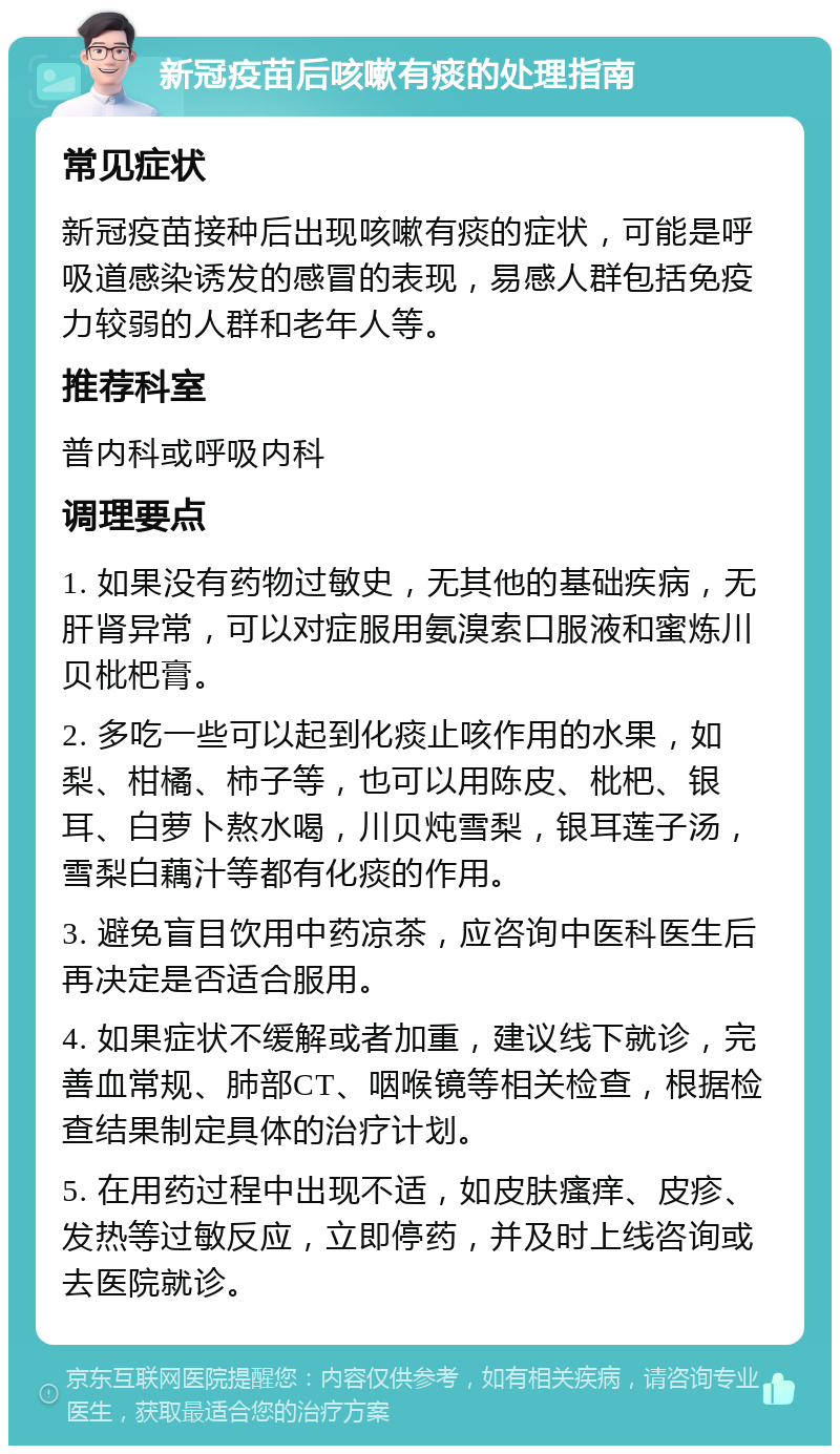 新冠疫苗后咳嗽有痰的处理指南 常见症状 新冠疫苗接种后出现咳嗽有痰的症状，可能是呼吸道感染诱发的感冒的表现，易感人群包括免疫力较弱的人群和老年人等。 推荐科室 普内科或呼吸内科 调理要点 1. 如果没有药物过敏史，无其他的基础疾病，无肝肾异常，可以对症服用氨溴索口服液和蜜炼川贝枇杷膏。 2. 多吃一些可以起到化痰止咳作用的水果，如梨、柑橘、柿子等，也可以用陈皮、枇杷、银耳、白萝卜熬水喝，川贝炖雪梨，银耳莲子汤，雪梨白藕汁等都有化痰的作用。 3. 避免盲目饮用中药凉茶，应咨询中医科医生后再决定是否适合服用。 4. 如果症状不缓解或者加重，建议线下就诊，完善血常规、肺部CT、咽喉镜等相关检查，根据检查结果制定具体的治疗计划。 5. 在用药过程中出现不适，如皮肤瘙痒、皮疹、发热等过敏反应，立即停药，并及时上线咨询或去医院就诊。